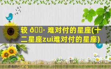 较 🌷 难对付的星座(十二星座zui
难对付的星座)